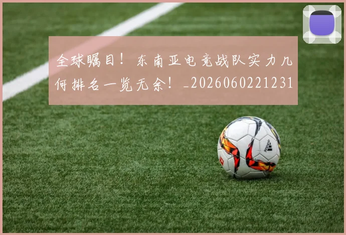 全球瞩目！东南亚电竞战队实力几何排名一览无余！_20260602212310