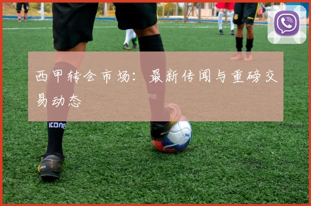 西甲转会市场：最新传闻与重磅交易动态