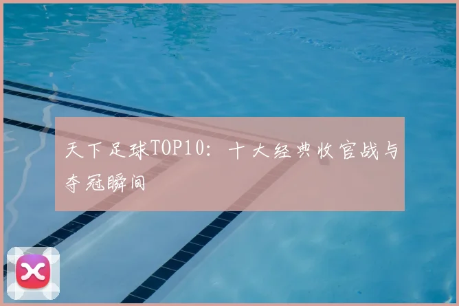 天下足球TOP10：十大经典收官战与夺冠瞬间