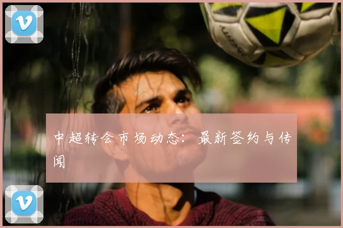 中超转会市场动态:最新签约与传闻