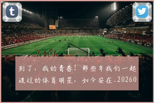 别了,我的青春!那些年我们一起追过的体育明星,如今安在_20260704173658
