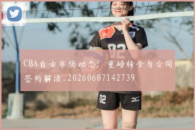 CBA自由市场动态：重磅转会与合同签约解读_20260607142739
