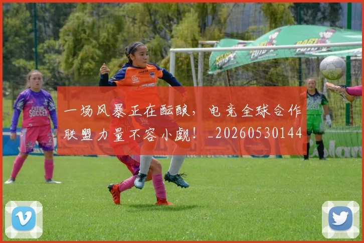 一场风暴正在酝酿，电竞全球合作联盟力量不容小觑！_20260530144146_20260702173543