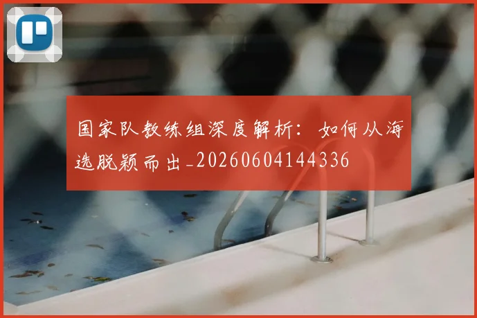 国家队教练组深度解析：如何从海选脱颖而出_20260604144336