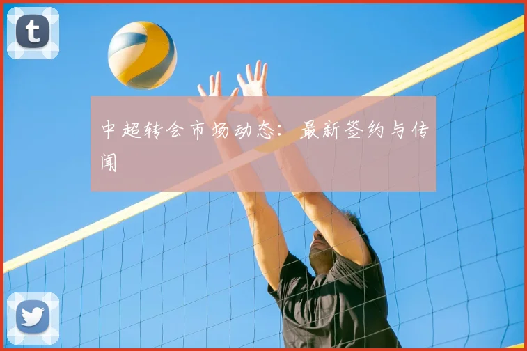 中超转会市场动态：最新签约与传闻