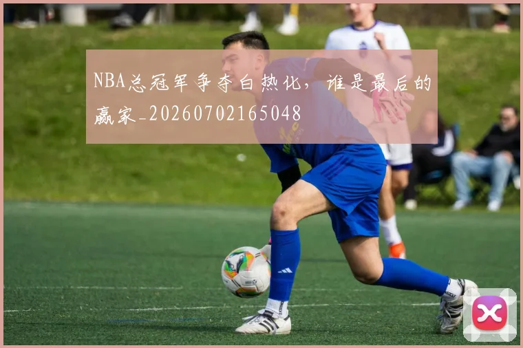 NBA总冠军争夺白热化,谁是最后的赢家_20260702165048