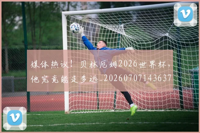 媒体热议！贝林厄姆2026世界杯，他究竟能走多远_20260707143637