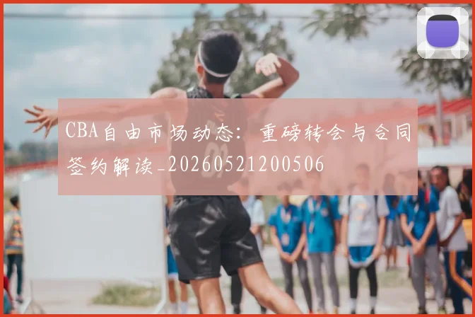 CBA自由市场动态：重磅转会与合同签约解读_20260521200506