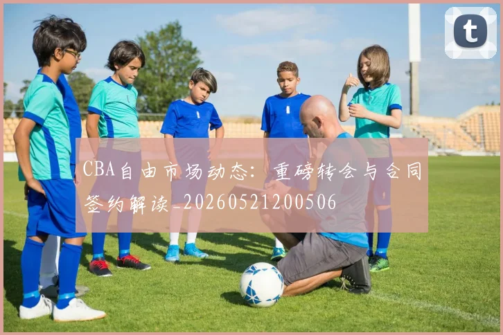 CBA自由市场动态：重磅转会与合同签约解读_20260521200506