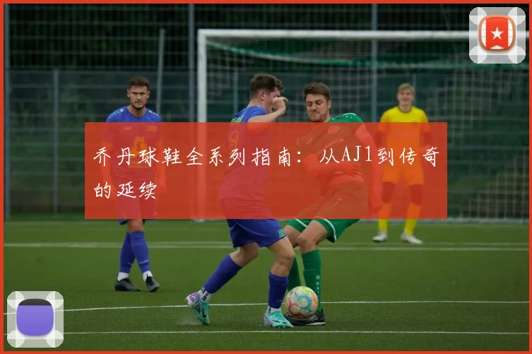 乔丹球鞋全系列指南:从AJ1到传奇的延续