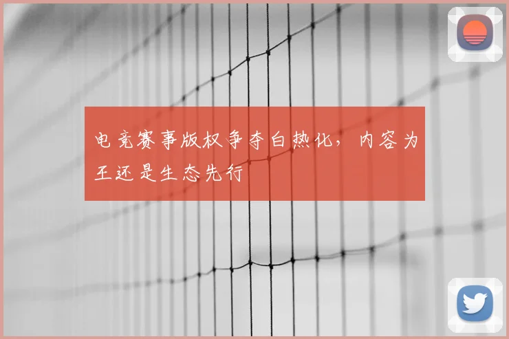 电竞赛事版权争夺白热化，内容为王还是生态先行