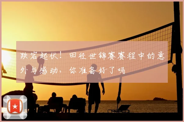 跌宕起伏!田径世锦赛赛程中的意外与感动,你准备好了吗