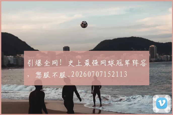 引爆全网!史上最强网球冠军阵容,您服不服_20260707152113