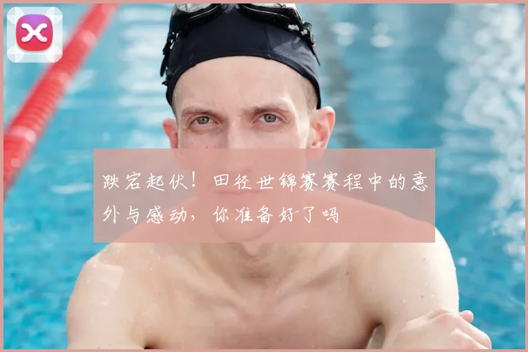 跌宕起伏！田径世锦赛赛程中的意外与感动，你准备好了吗