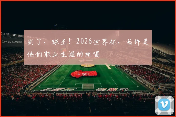 别了，球王！2026世界杯，或许是他们职业生涯的绝唱